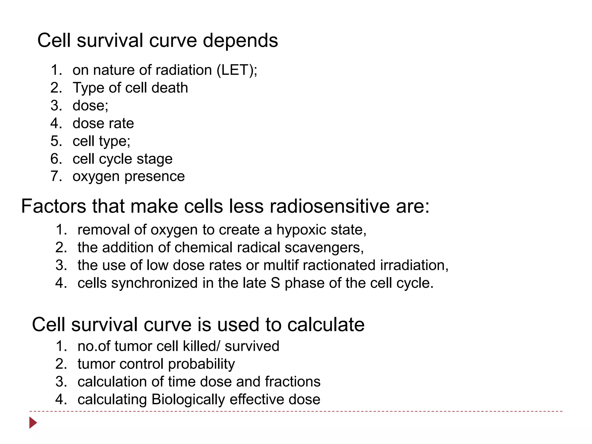 Cell survival curve depends
Factors that make cells less radiosensitive are:
Cell survival curve is used to calculate
1. on nature of radiation (LET);
2. Type of cell death
3. dose;
4. dose rate
5. cell type;
6. cell cycle stage
7. oxygen presence
1. removal of oxygen to create a hypoxic state,
2. the addition of chemical radical scavengers,
3. the use of low dose rates or multif ractionated irradiation,
4. cells synchronized in the late S phase of the cell cycle.
1. no.of tumor cell killed/ survived
2. tumor control probability
3. calculation of time dose and fractions
4. calculating Biologically effective dose
 
