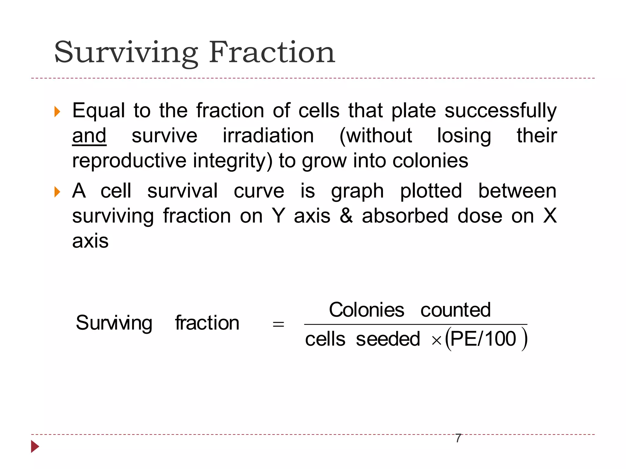 Surviving Fraction
 Equal to the fraction of cells that plate successfully
and survive irradiation (without losing their
reproductive integrity) to grow into colonies
 A cell survival curve is graph plotted between
surviving fraction on Y axis & absorbed dose on X
axis
 PE/100seededcells
countedColonies
fractionSurviving


7
 