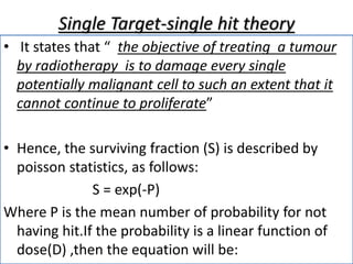 Single Target-single hit theory
• It states that “ the objective of treating a tumour
by radiotherapy is to damage every single
potentially malignant cell to such an extent that it
cannot continue to proliferate”
• Hence, the surviving fraction (S) is described by
poisson statistics, as follows:
S = exp(-P)
Where P is the mean number of probability for not
having hit.If the probability is a linear function of
dose(D) ,then the equation will be:
 