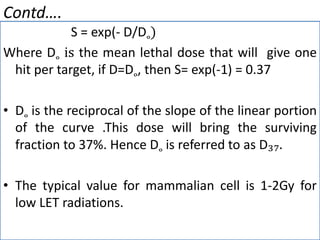 Contd….
S = exp(- D/D˳)
Where D˳ is the mean lethal dose that will give one
hit per target, if D=D˳, then S= exp(-1) = 0.37
• D˳ is the reciprocal of the slope of the linear portion
of the curve .This dose will bring the surviving
fraction to 37%. Hence D˳ is referred to as D₃₇.
• The typical value for mammalian cell is 1-2Gy for
low LET radiations.
 