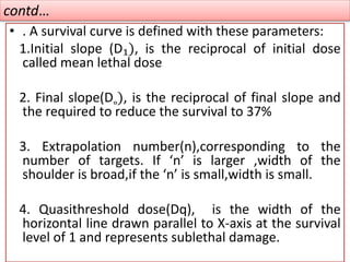 contd…
• . A survival curve is defined with these parameters:
1.Initial slope (D₁), is the reciprocal of initial dose
called mean lethal dose
2. Final slope(D˳), is the reciprocal of final slope and
the required to reduce the survival to 37%
3. Extrapolation number(n),corresponding to the
number of targets. If ‘n’ is larger ,width of the
shoulder is broad,if the ‘n’ is small,width is small.
4. Quasithreshold dose(Dq), is the width of the
horizontal line drawn parallel to X-axis at the survival
level of 1 and represents sublethal damage.
 