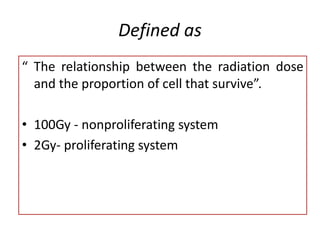 Defined as
“ The relationship between the radiation dose
and the proportion of cell that survive”.
• 100Gy - nonproliferating system
• 2Gy- proliferating system
 