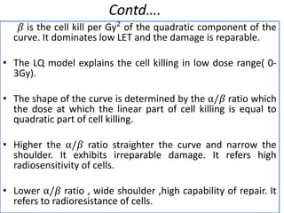 Contd….
𝛽 is the cell kill per Gy² of the quadratic component of the
curve. It dominates low LET and the damage is reparable.
• The LQ model explains the cell killing in low dose range( 0-
3Gy).
• The shape of the curve is determined by the ⍺/𝛽 ratio which
the dose at which the linear part of cell killing is equal to
quadratic part of cell killing.
• Higher the ⍺/𝛽 ratio straighter the curve and narrow the
shoulder. It exhibits irreparable damage. It refers high
radiosensitivity of cells.
• Lower ⍺/𝛽 ratio , wide shoulder ,high capability of repair. It
refers to radioresistance of cells.
 