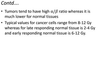 Contd….
• Tumors tend to have high ⍺/𝛽 ratio whereas it is
much lower for normal tissues
• Typical values for cancer cells range from 8-12 Gy
whereas for late responding normal tissue is 2-4 Gy
and early responding normal tissue is 6-12 Gy.
 