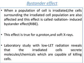 Bystander effect
• When a population of cell is irradiated,the cells
surrounding the irradiated cell population are also
affected and this effect is called radiation- induced
bystander effect(RIBE).
• This effect is true for ⍺,proton,and soft X-rays.
• Laboratory study with low-LET radiation reveals
that the irradiated cells secrete
molecules/chemicals which are capable of killing
cells.
 