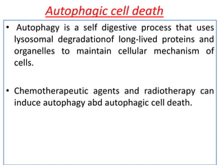 Autophagic cell death
• Autophagy is a self digestive process that uses
lysosomal degradationof long-lived proteins and
organelles to maintain cellular mechanism of
cells.
• Chemotherapeutic agents and radiotherapy can
induce autophagy abd autophagic cell death.
 