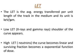 LET
• The LET is the avg. energy transferred per unit
length of the track in the medium and its unit is
keV/𝛍m.
• Low LET (X-rays and gamma rays) shoulder of the
curve appears.
• High LET ( neutrons) the curve becomes linear and
surviving fraction becomes a exponential function
of dose.
 