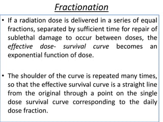 Fractionation
• If a radiation dose is delivered in a series of equal
fractions, separated by sufficient time for repair of
sublethal damage to occur between doses, the
effective dose- survival curve becomes an
exponential function of dose.
• The shoulder of the curve is repeated many times,
so that the effective survival curve is a straight line
from the original through a point on the single
dose survival curve corresponding to the daily
dose fraction.
 