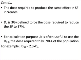Contd...
• The dose required to produce the same effect in SF
increases.
• D˳ is 3Gy,defined to be the dose required to reduce
the SF to 37%.
• For calculation purpose ,it is often useful to use the
D₁₀, the dose required to kill 90% of the population.
For example: D₁₀= 2.3xD˳
 