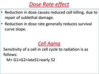 Dose Rate effect
• Reduction in dose causes reduced cell killing, due to
repair of sublethal damage.
• Reduction in dose rate generally reduces survival
curve slope.
Cell Aging
Sensitivity of a cell in cell cycle to radiation is as
follows:
M> G1>G2>lateS1>early S2
 