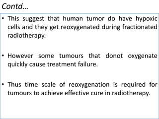 Contd…
• This suggest that human tumor do have hypoxic
cells and they get reoxygenated during fractionated
radiotherapy.
• However some tumours that donot oxygenate
quickly cause treatment failure.
• Thus time scale of reoxygenation is required for
tumours to achieve effective cure in radiotherapy.
 