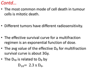 Contd…
• The most common mode of cell death in tumour
cells is mitotic death.
• Different tumors have different radiosensitivity.
• The effective survival curve for a multifraction
regimen is an exponential function of dose.
• The avg value of the effective D₀ for multifraction
survival curve is about 3Gy.
• The D₁₀ is related to D₀ by
D₁₀= 2.3 x D₀.
 