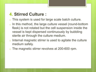 4. Stirred Culture :
o This system is used for large scale batch culture.
o In this method, the large culture vessel (round-bottom
flask) is not rotated but the cell suspension inside the
vessel is kept dispersed continuously by bubbling
sterile air through the culture medium.
o Internal magnetic stirrer is used to agitate the culture
medium safely.
o The magnetic stirrer revolves at 200-600 rpm.
 