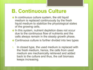 B. Continuous Culture
 In continuous culture system, the old liquid
medium is replaced continuously by the fresh
liquid medium to stabilize the physiological states
of the growing cells.
 In this system, nutrient depletion does not occur
due to the continuous flow of nutrients and the
cells always remain in the steady growth phase.
 Continuous culture is further divided into two types
:
1. In closed type, the used medium is replaced with
the fresh medium, hence, the cells from used
medium are mechanically retrieved and added
back to the culture and thus, the cell biomass
keeps increasing.
 