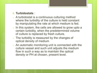 ii. Turbidostats :
o A turbidostat is a continuous culturing method
where the turbidity of the culture is held constant
by manipulating the rate at which medium is fed.
o In this system, the cells are allowed to grow upto a
certain turbidity, when the predetermined volume
of culture is replaced by fresh culture.
o The turbidity is measured by the changes of
optical density of medium
o An automatic monitoring unit is connected with the
culture vessel and such unit adjusts the medium
flow in such a way as to maintain the optical
density or PH at chosen, present level.
 