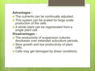 Advantages :
 The nutrients can be continually adjusted.
 This system can be scaled for large scale
production of the cells.
 A whole plant can be regenerated from a
single plant cell.
Disadvantages :
 The productivity of suspension cultures
decreases over extended subculture periods.
 Slow growth and low productivity of plant
cells.
 Cells may get damaged by shear conditions.
 
