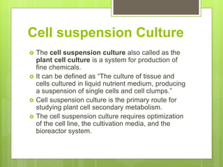 Cell suspension Culture
 The cell suspension culture also called as the
plant cell culture is a system for production of
fine chemicals.
 It can be defined as “The culture of tissue and
cells cultured in liquid nutrient medium, producing
a suspension of single cells and cell clumps.”
 Cell suspension culture is the primary route for
studying plant cell secondary metabolism.
 The cell suspension culture requires optimization
of the cell line, the cultivation media, and the
bioreactor system.
 