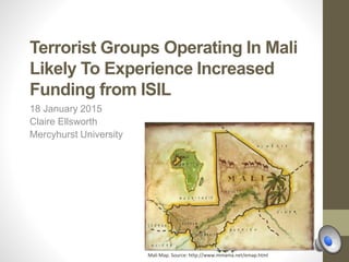 Terrorist Groups Operating In Mali
Likely To Experience Increased
Funding from ISIL
18 January 2015
Claire Ellsworth
Mercyhurst University
Mali Map. Source: http://www.mmama.net/emap.html
 