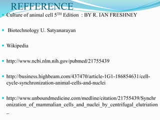 REFFERENCE
 Culture of animal cell 5TH Edition : BY R. IAN FRESHNEY
 Biotechnology U. Satyanarayan
 Wikipedia
 http://www.ncbi.nlm.nih.gov/pubmed/21755439
 http://business.highbeam.com/437470/article-1G1-186854631/cell-
cycle-synchronization-animal-cells-and-nuclei
 http://www.unboundmedicine.com/medline/citation/21755439/Synchr
onization_of_mammalian_cells_and_nuclei_by_centrifugal_elutriation
_
 
