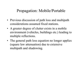 Propagation: Mobile/Portable
• Previous discussion of path loss and multipath
considerations assumed fixed stations.
• A greater degree of clutter exists in a mobile
environment (vehicles, buildings etc.) leading to
multiple reflections.
• The general path loss equation no longer applies
(square law attenuation) due to extensive
multipath and shadowing.
 