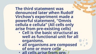 The third statement was
denounced later when Rudolf
Virchow’s experiment made a
powerful statement, “Omnis
cellula e cellula” (All cells only
arise from pre-existing cells)
• Cell is the basic structural as
well as functional unit for all
organisms.
• all organisms are composed
of one or more cells
•
 