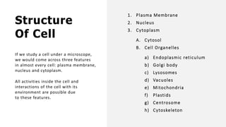 Structure
Of Cell
If we study a cell under a microscope,
we would come across three features
in almost every cell: plasma membrane,
nucleus and cytoplasm.
All activities inside the cell and
interactions of the cell with its
environment are possible due
to these features.
1. Plasma Membrane
2. Nucleus
3. Cytoplasm
A. Cytosol
B. Cell Organelles
a) Endoplasmic reticulum
b) Golgi body
c) Lysosomes
d) Vacuoles
e) Mitochondria
f) Plastids
g) Centrosome
h) Cytoskeleton
 