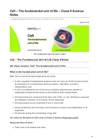 1/4
April 23, 2018
Cell – The fundamental unit of life – Class 9 Science
Notes
takshilalearning.com/cell-the-fundamental-unit-of-life-class-9-science-notes/
The fundamental unit of life class 9 notes
Cell – The Fundamental Unit of Life Class 9 Notes
9th Class Science -Cell: The fundamental unit of life:  
What is the fundamental unit of life?
Cell: Cell is a structural and fundamental unit of life.
A cell is capable of independent existence and can carry out all the functions which
are necessary for a living being, Such as nutrition, respiration, excretion,
transportation, and
A cell is a fundamental unit of life since unicellular organisms are capable of
independent existence that shows a cell’s ability to exist independently.
All living beings are composed of the basic unit of life, i.e. cell. Cell theory: proposed
by Schleiden, Schwann, and Virchow. Which states that
All living organisms are composed of one or more cells.
We know that the cell is the basic unit of structure, function, and organization in all
organisms.
All cells are arising from preexisting, living cells.
For notes on Structure of Cell, click on Class 9 Science:Structure of cell
Shape and Size of Cells:-
Cells come in all shapes and sizes.
 