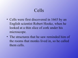 Cells
• Cells were first discovered in 1665 by an
  English scientist Robert Hooke, when he
  looked at a thin slice of cork under his
  microscope.
• The structures that he saw reminded him of
  the rooms that monks lived in, so he called
  them cells.
 