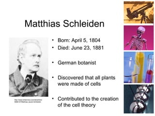 Matthias Schleiden
• Born: April 5, 1804
• Died: June 23, 1881
• German botanist
• Discovered that all plants
were made of cells
• Contributed to the creation
of the cell theory
http://www.britannica.com/eb/article-
9066147/Mathias-Jacob-Schleiden
 