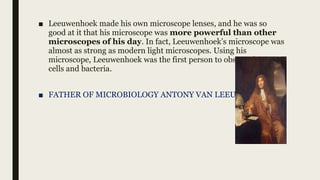 ■ Leeuwenhoek made his own microscope lenses, and he was so
good at it that his microscope was more powerful than other
microscopes of his day. In fact, Leeuwenhoek’s microscope was
almost as strong as modern light microscopes. Using his
microscope, Leeuwenhoek was the first person to observe human
cells and bacteria.
■ FATHER OF MICROBIOLOGY ANTONY VAN LEEUWENHOEK.
 