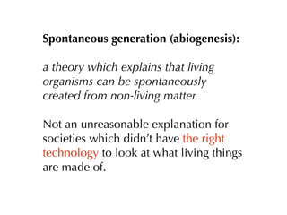 Spontaneous generation (abiogenesis):

a theory which explains that living
organisms can be spontaneously
created from non-living matter

Not an unreasonable explanation for
societies which didn’t have the right
technology to look at what living things
are made of.
 