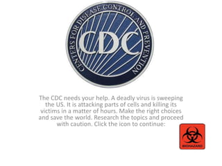 The CDC needs your help. A deadly virus is sweeping
the US. It is attacking parts of cells and killing its
victims in a matter of hours. Make the right choices
and save the world. Research the topics and proceed
with caution. Click the icon to continue:
 