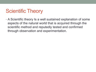 Scientific Theory 
• A Scientific theory Is a well sustained explanation of some 
aspects of the natural world that is acquired through the 
scientific method and reputedly tested and confirmed 
through observation and experimentation. 
 