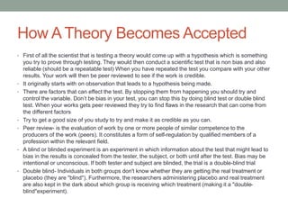 How A Theory Becomes Accepted 
• First of all the scientist that is testing a theory would come up with a hypothesis which is something 
you try to prove through testing. They would then conduct a scientific test that is non bias and also 
reliable (should be a repeatable test) When you have repeated the test you compare with your other 
results. Your work will then be peer reviewed to see if the work is credible. 
• It originally starts with on observation that leads to a hypothesis being made. 
• There are factors that can effect the test. By stopping them from happening you should try and 
control the variable. Don’t be bias in your test, you can stop this by doing blind test or double blind 
test. When your works gets peer reviewed they try to find flaws in the research that can come from 
the different factors 
• Try to get a good size of you study to try and make it as credible as you can. 
• Peer review- is the evaluation of work by one or more people of similar competence to the 
producers of the work (peers). It constitutes a form of self-regulation by qualified members of a 
profession within the relevant field. 
• A blind or blinded experiment is an experiment in which information about the test that might lead to 
bias in the results is concealed from the tester, the subject, or both until after the test. Bias may be 
intentional or unconscious. If both tester and subject are blinded, the trial is a double-blind trial 
• Double blind- Individuals in both groups don't know whether they are getting the real treatment or 
placebo (they are "blind"). Furthermore, the researchers administering placebo and real treatment 
are also kept in the dark about which group is receiving which treatment (making it a "double-blind" 
experiment). 
 