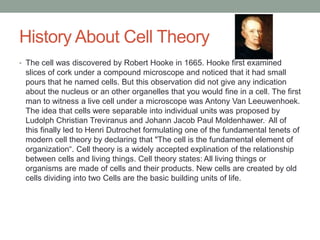 History About Cell Theory 
• The cell was discovered by Robert Hooke in 1665. Hooke first examined 
slices of cork under a compound microscope and noticed that it had small 
pours that he named cells. But this observation did not give any indication 
about the nucleus or an other organelles that you would fine in a cell. The first 
man to witness a live cell under a microscope was Antony Van Leeuwenhoek. 
The idea that cells were separable into individual units was proposed by 
Ludolph Christian Treviranus and Johann Jacob Paul Moldenhawer.. All of 
this finally led to Henri Dutrochet formulating one of the fundamental tenets of 
modern cell theory by declaring that "The cell is the fundamental element of 
organization“. Cell theory is a widely accepted explination of the relationship 
between cells and living things. Cell theory states: All living things or 
organisms are made of cells and their products. New cells are created by old 
cells dividing into two Cells are the basic building units of life. 
 