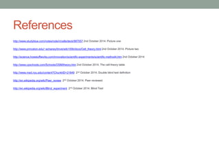 References 
http://www.studyblue.com/notes/note/n/cells/deck/987557 2nd October 2014. Picture one 
http://www.princeton.edu/~achaney/tmve/wiki100k/docs/Cell_theory.html 2nd October 2014. Picture two 
http://science.howstuffworks.com/innovation/scientific-experiments/scientific-method4.htm 2nd October 2014 
http://www.cpschools.com/Schools/OSM/theory.htm 2nd October 2014. The cell theory table 
http://www.med.nyu.edu/content?ChunkIID=21849 2nd October 2014. Double blind test definition 
http://en.wikipedia.org/wiki/Peer_review 2nd October 2014. Peer reviewed 
http://en.wikipedia.org/wiki/Blind_experiment 2nd October 2014. Blind Test 

