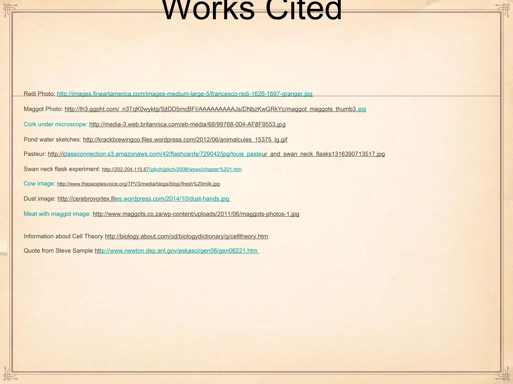 Works Cited 
Redi Photo: http://images.fineartamerica.com/images-medium-large-5/francesco-redi-1626-1697-granger.jpg 
Maggot Photo: http://lh3.ggpht.com/_n3TqK0wyktg/SjtDD5mcBFI/AAAAAAAAAJs/DNbzKwGRkYc/maggot_maggots_thumb3.jpg 
Cork under microscope: http://media-3.web.britannica.com/eb-media/68/99768-004-AF8F9553.jpg 
Pond water sketches: http://krackbrewingco.files.wordpress.com/2012/06/animalcules_15375_lg.gif 
Pasteur: http://classconnection.s3.amazonaws.com/42/flashcards/729042/jpg/louis_pasteur_and_swan_neck_flasks1316390713517.jpg 
Swan neck flask experiment: http://202.204.115.67/jpkch/jpkch/2008/wswx/chapter%201.htm 
Cow image: http://www.thepeoplesvoice.org/TPV3/media/blogs/blog//fresh%20milk.jpg 
Dust image: http://cerebrovortex.files.wordpress.com/2014/10/dust-hands.jpg 
Meat with maggot image: http://www.maggots.co.za/wp-content/uploads/2011/06/maggots-photos-1.jpg 
Information about Cell Theory http://biology.about.com/od/biologydictionary/g/celltheory.htm 
Quote from Steve Sample http://www.newton.dep.anl.gov/askasci/gen06/gen06221.htm 
