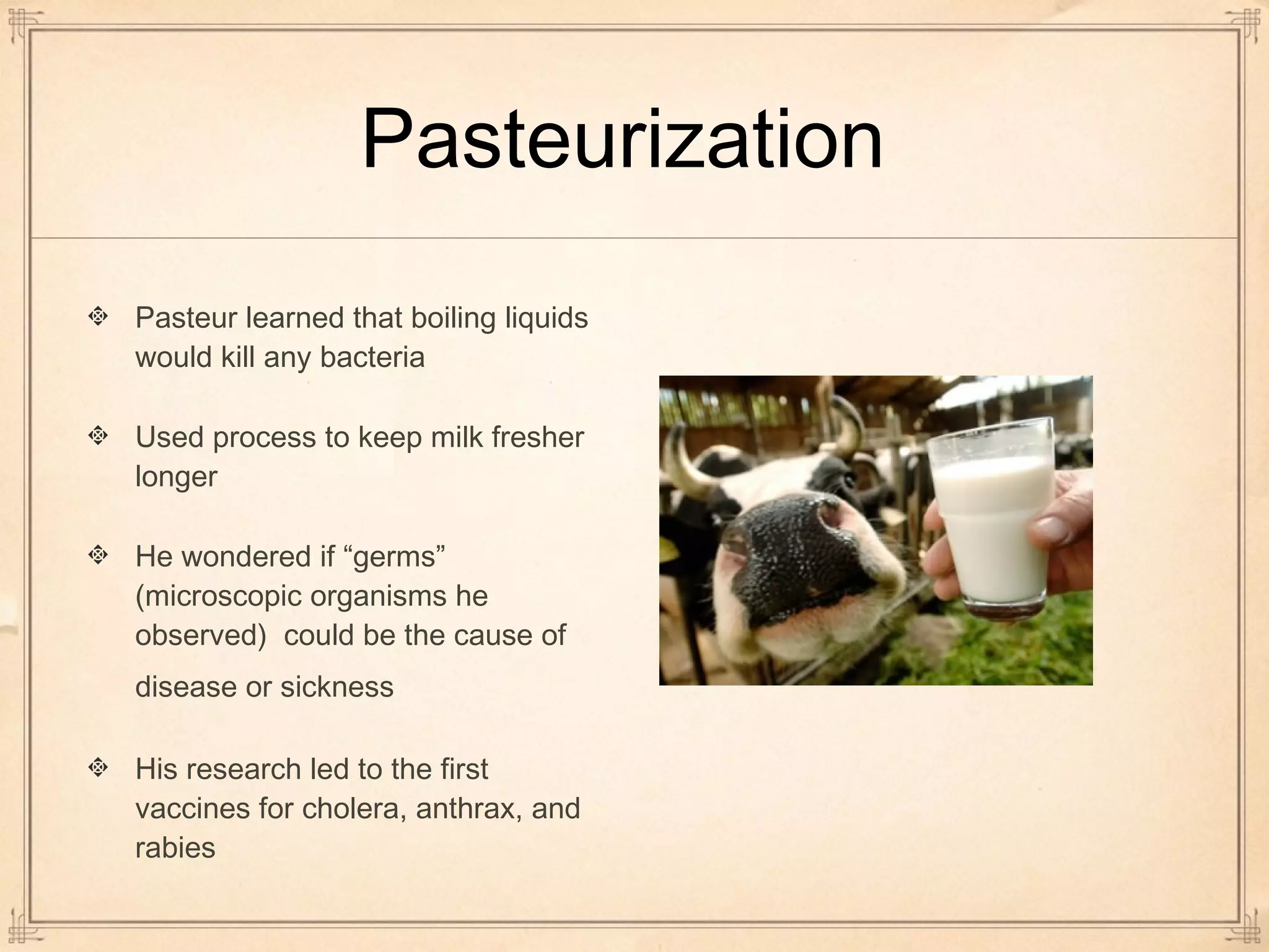 Pasteurization 
Pasteur learned that boiling liquids 
would kill any bacteria 
Used process to keep milk fresher 
longer 
He wondered if “germs” 
(microscopic organisms he 
observed) could be the cause of 
disease or sickness 
His research led to the first 
vaccines for cholera, anthrax, and 
rabies 
 