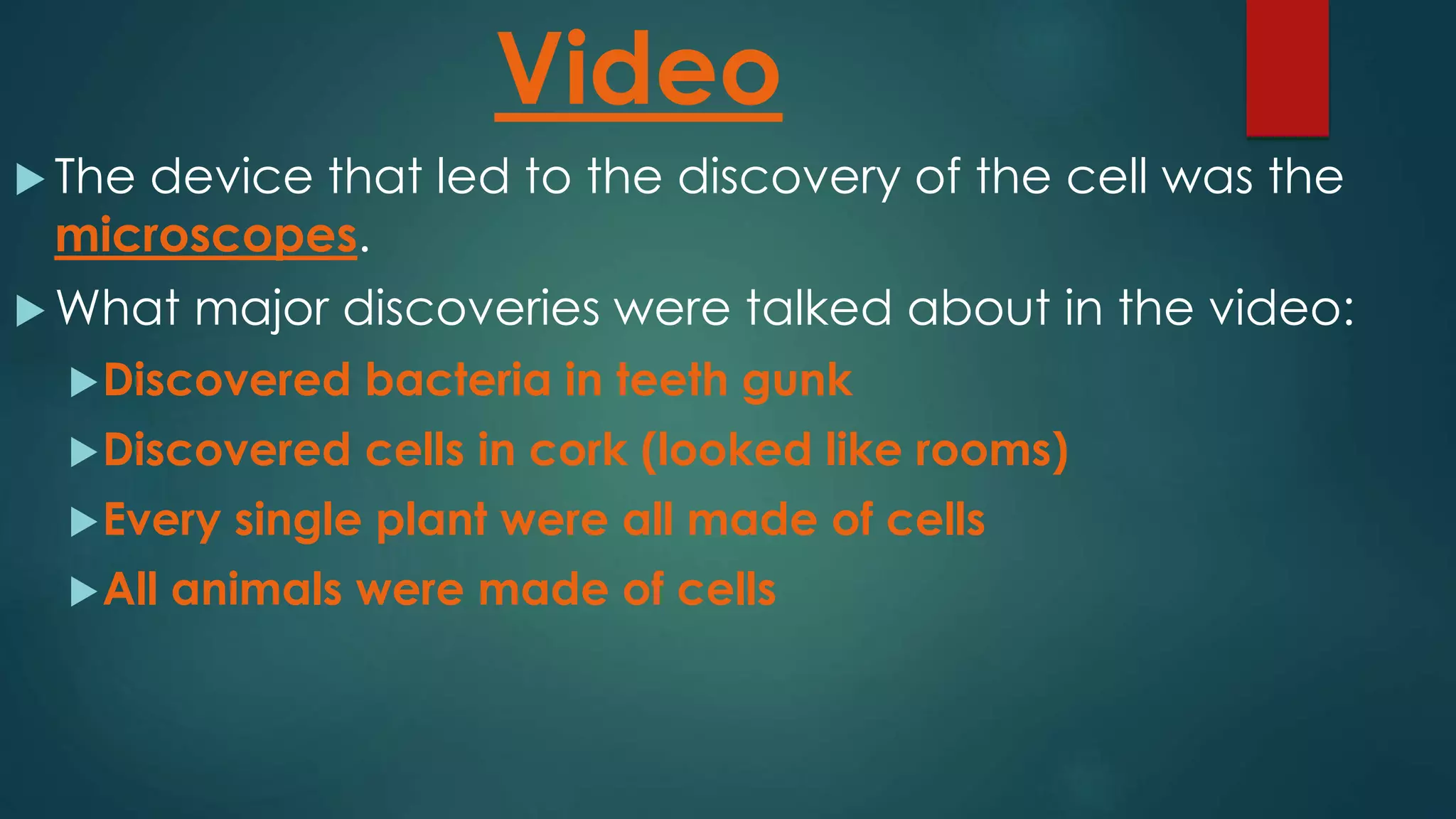 Video
The device that led to the discovery of the cell was the
microscopes.
What major discoveries were talked about in the video:
Discovered bacteria in teeth gunk
Discovered cells in cork (looked like rooms)
Every single plant were all made of cells
All animals were made of cells