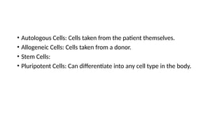 • Autologous Cells: Cells taken from the patient themselves.
• Allogeneic Cells: Cells taken from a donor.
• Stem Cells:
• Pluripotent Cells: Can differentiate into any cell type in the body.
 