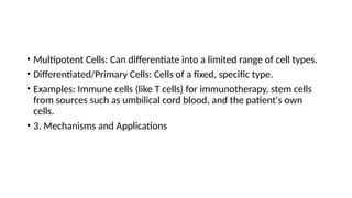 • Multipotent Cells: Can differentiate into a limited range of cell types.
• Differentiated/Primary Cells: Cells of a fixed, specific type.
• Examples: Immune cells (like T cells) for immunotherapy, stem cells
from sources such as umbilical cord blood, and the patient's own
cells.
• 3. Mechanisms and Applications
 