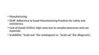 • Manufacturing:
• GMP: Adherence to Good Manufacturing Practices for safety and
consistency.
• Cost of Goods (COGs): High costs due to complex processes and raw
materials.
• Scalability: "Scale-out" (for autologous) vs. "Scale-up" (for allogeneic).
 