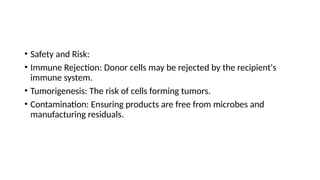 • Safety and Risk:
• Immune Rejection: Donor cells may be rejected by the recipient's
immune system.
• Tumorigenesis: The risk of cells forming tumors.
• Contamination: Ensuring products are free from microbes and
manufacturing residuals.
 