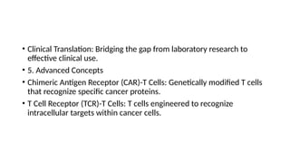 • Clinical Translation: Bridging the gap from laboratory research to
effective clinical use.
• 5. Advanced Concepts
• Chimeric Antigen Receptor (CAR)-T Cells: Genetically modified T cells
that recognize specific cancer proteins.
• T Cell Receptor (TCR)-T Cells: T cells engineered to recognize
intracellular targets within cancer cells.
 
