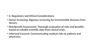 • 6. Regulatory and Ethical Considerations
• Donor Screening: Rigorous screening for transmissible diseases from
donors.
• Risk-Benefit Assessment: Thorough evaluation of risks and benefits
based on reliable scientific data from clinical trials.
• Informed Consent: Communicating residual risks to patients and
physicians.
 