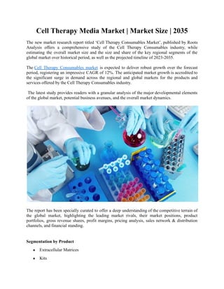 Cell Therapy Media Market | Market Size | 2035
The new market research report titled ‘Cell Therapy Consumables Market’, published by Roots
Analysis offers a comprehensive study of the Cell Therapy Consumables industry, while
estimating the overall market size and the size and share of the key regional segments of the
global market over historical period, as well as the projected timeline of 2023-2035.
The Cell Therapy Consumables market is expected to deliver robust growth over the forecast
period, registering an impressive CAGR of 12%. The anticipated market growth is accredited to
the significant surge in demand across the regional and global markets for the products and
services offered by the Cell Therapy Consumables industry.
The latest study provides readers with a granular analysis of the major developmental elements
of the global market, potential business avenues, and the overall market dynamics.
The report has been specially curated to offer a deep understanding of the competitive terrain of
the global market, highlighting the leading market rivals, their market positions, product
portfolios, gross revenue shares, profit margins, pricing analysis, sales network & distribution
channels, and financial standing.
Segmentation by Product
● Extracellular Matrices
● Kits
 