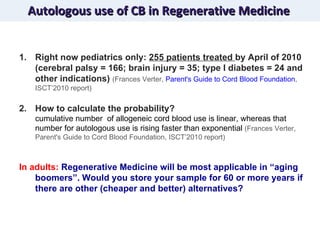 Autologous use of CB in Regenerative Medicine Right now pediatrics only:  255 patients treated  by April of 2010 (cerebral palsy = 166; brain injury = 35; type I diabetes = 24 and other indications)  (Frances Verter,  Parent's Guide to Cord Blood Foundation , ISCT’2010 report) How to calculate the probability? cumulative number  of allogeneic cord blood use is linear, whereas that number for autologous use is rising faster than exponential  (Frances Verter, Parent's Guide to Cord Blood Foundation, ISCT’2010 report) In adults:  Regenerative Medicine will be most applicable in “aging boomers”. Would you store your sample for 60 or more years if there are other (cheaper and better) alternatives?  