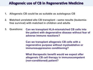 Allogeneic use of CB in Regenerative Medicine Allogeneic CB could be as suitable as autologous CB Matched unrelated allo CB transplant - same results (leukemia-free survival) with matched in children and adults Questions: Can we transplant HLA-mismatched CB cells into the patient with degenerative disease without fear of adverse immune reactions?  Can we transplant allogeneic CB cells with a regenerative purpose without myeloablative or immunosuppressive conditioning? What therapeutic benefit would we expect after allogeneic CB cell therapy in immunocompetent (non-conditioned) patient? 