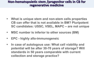 Non-hematopoietic stem /progenitor cells in CB for regenerative medicine What is unique stem and non-stem cells properties CB can offer that is not available in BM? Pluripotent SC candidates: USSC, VSEL, MAPC – are not unique MSC number is inferior to other sources (BM) EPC - highly allo-immunogeneic  In case of autologous use: What cell viability and potential will be after 30-70 years of storage? Will standards in 50 years comparable with current collection and storage practice? 