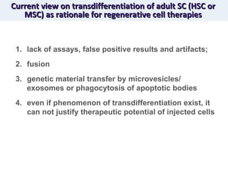 Current view on transdifferentiation of adult SC (HSC or MSC) as rationale for regenerative cell therapies lack of assays, false positive results and artifacts; fusion genetic material transfer by microvesicles/ exosomes or phagocytosis of apoptotic bodies even if phenomenon of transdifferentiation exist, it can not justify therapeutic potential of injected cells 